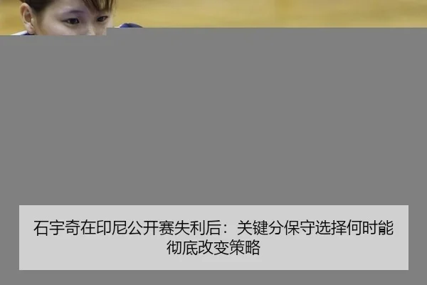 石宇奇在印尼公开赛失利后：关键分保守选择何时能彻底改变策略